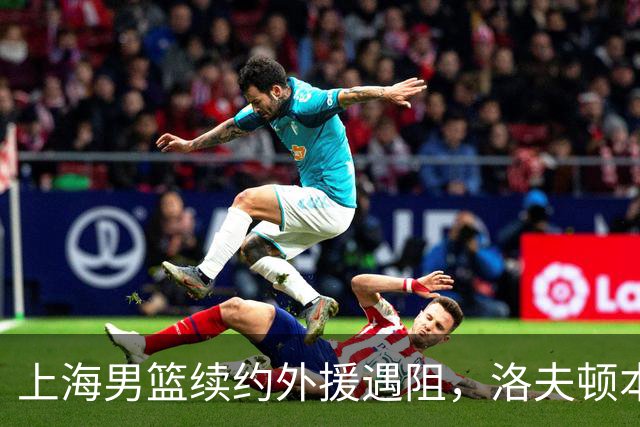 上海男篮续约外援遇阻，洛夫顿本人发声：他们不想让我回去！