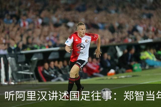 听阿里汉讲述国足往事：郑智当年应该去拜仁试试